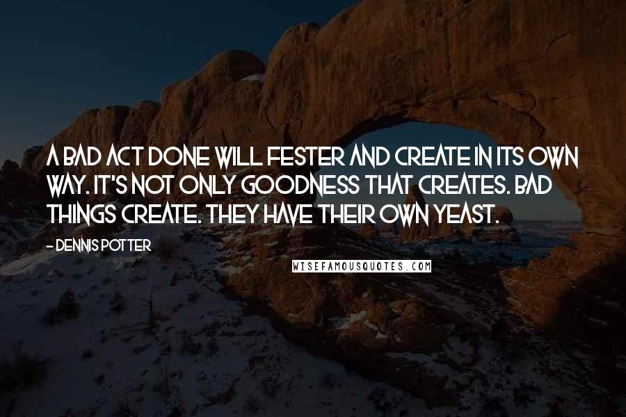 Dennis Potter Quotes: A bad act done will fester and create in its own way. It's not only goodness that creates. Bad things create. They have their own yeast.