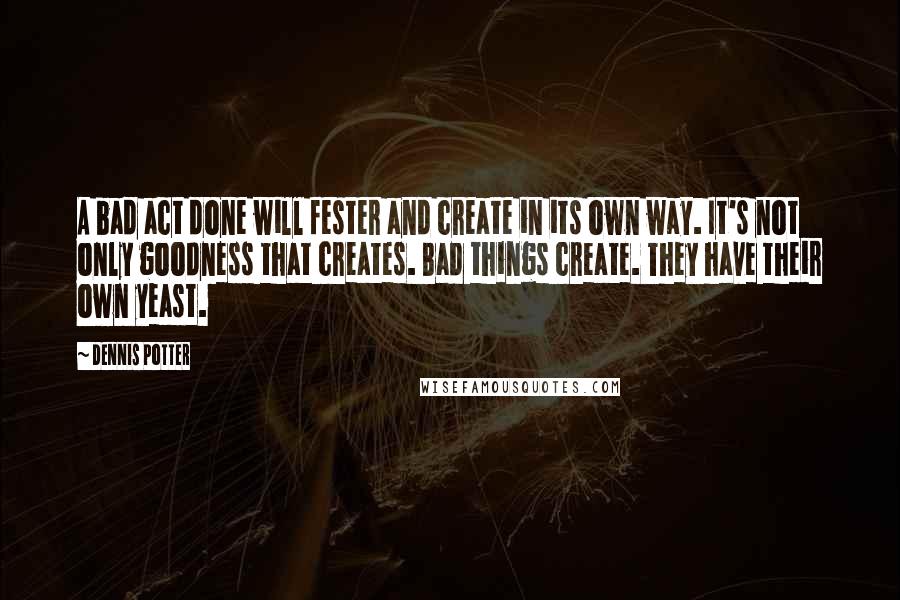 Dennis Potter Quotes: A bad act done will fester and create in its own way. It's not only goodness that creates. Bad things create. They have their own yeast.