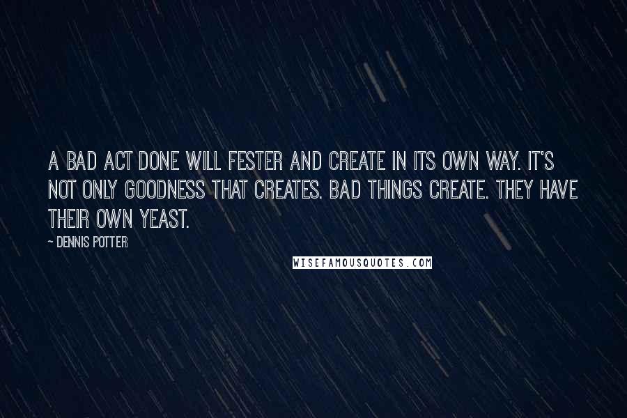 Dennis Potter Quotes: A bad act done will fester and create in its own way. It's not only goodness that creates. Bad things create. They have their own yeast.