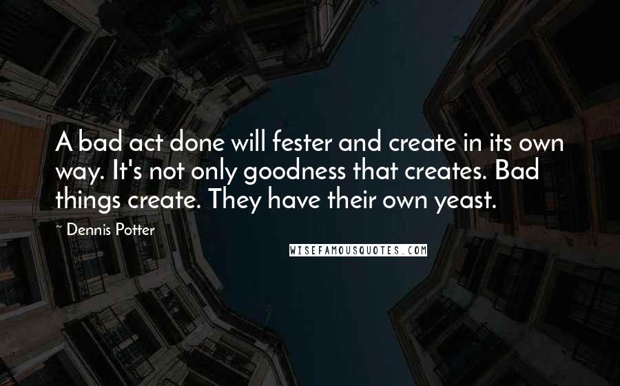 Dennis Potter Quotes: A bad act done will fester and create in its own way. It's not only goodness that creates. Bad things create. They have their own yeast.