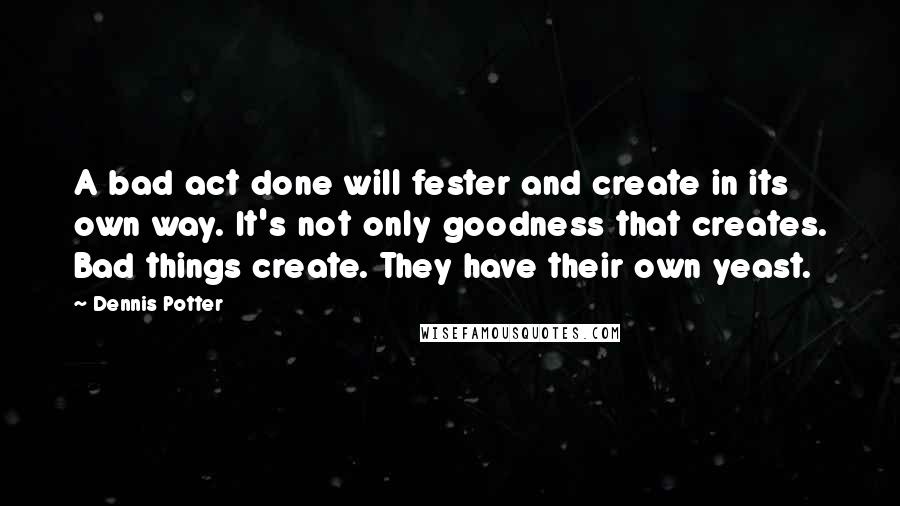 Dennis Potter Quotes: A bad act done will fester and create in its own way. It's not only goodness that creates. Bad things create. They have their own yeast.