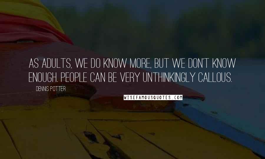 Dennis Potter Quotes: As adults, we do know more, but we don't know enough. People can be very unthinkingly callous.