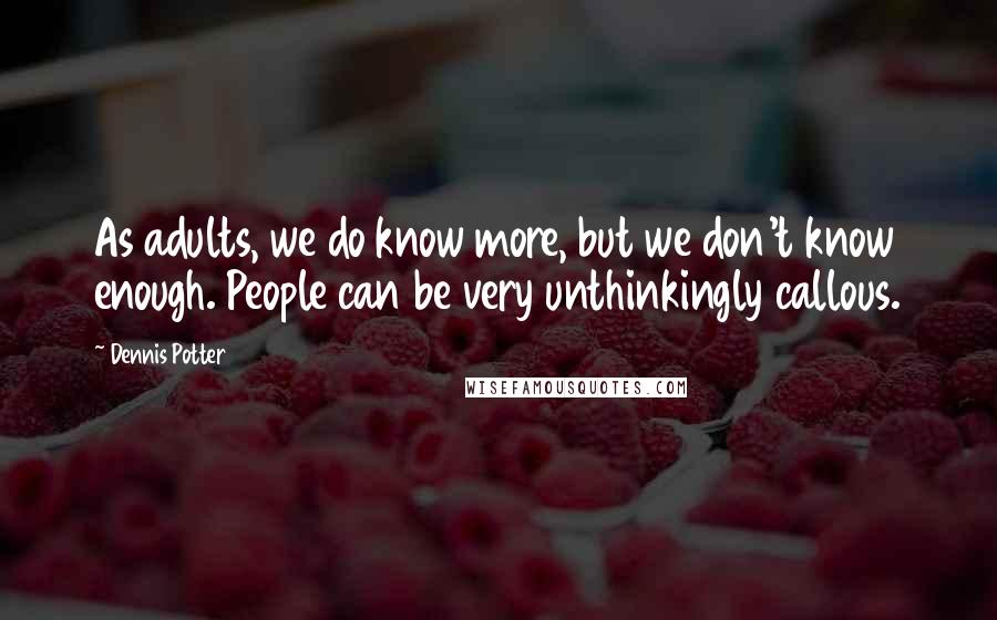 Dennis Potter Quotes: As adults, we do know more, but we don't know enough. People can be very unthinkingly callous.