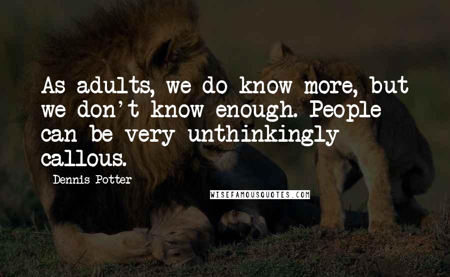 Dennis Potter Quotes: As adults, we do know more, but we don't know enough. People can be very unthinkingly callous.