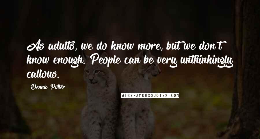 Dennis Potter Quotes: As adults, we do know more, but we don't know enough. People can be very unthinkingly callous.