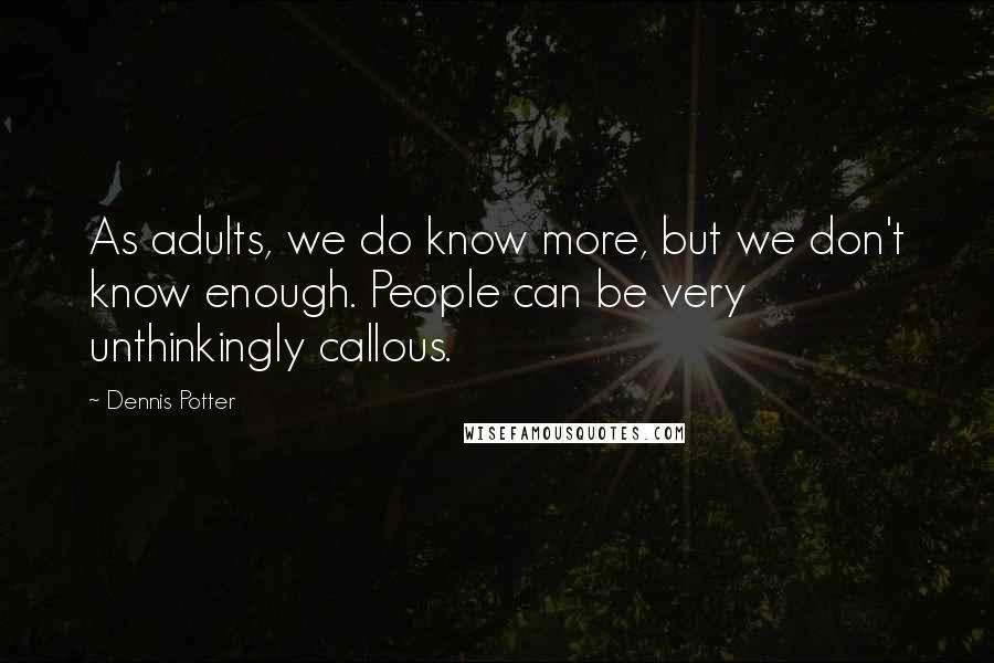 Dennis Potter Quotes: As adults, we do know more, but we don't know enough. People can be very unthinkingly callous.