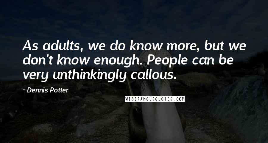 Dennis Potter Quotes: As adults, we do know more, but we don't know enough. People can be very unthinkingly callous.