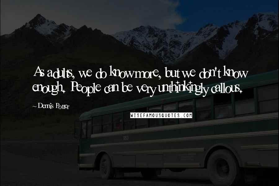 Dennis Potter Quotes: As adults, we do know more, but we don't know enough. People can be very unthinkingly callous.