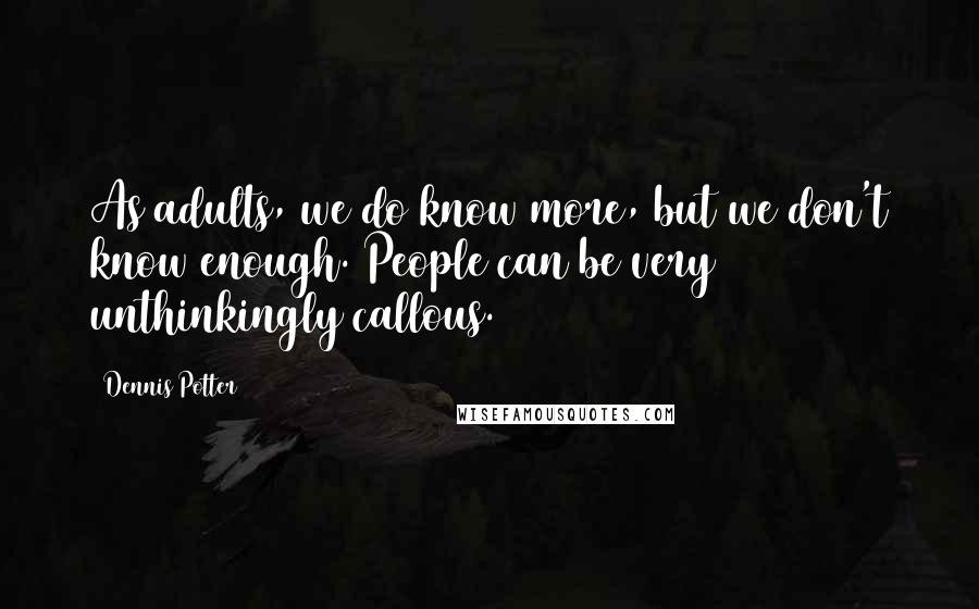 Dennis Potter Quotes: As adults, we do know more, but we don't know enough. People can be very unthinkingly callous.