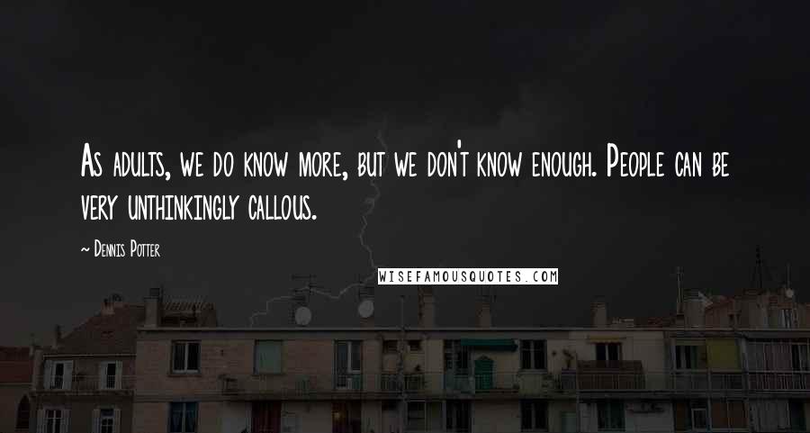 Dennis Potter Quotes: As adults, we do know more, but we don't know enough. People can be very unthinkingly callous.