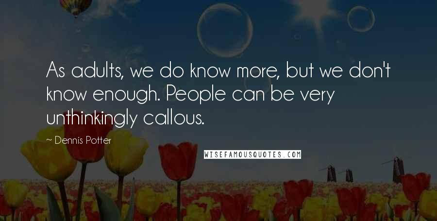 Dennis Potter Quotes: As adults, we do know more, but we don't know enough. People can be very unthinkingly callous.