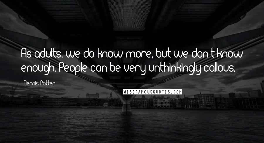 Dennis Potter Quotes: As adults, we do know more, but we don't know enough. People can be very unthinkingly callous.