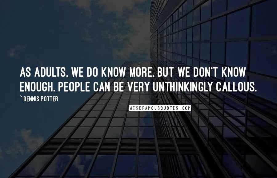 Dennis Potter Quotes: As adults, we do know more, but we don't know enough. People can be very unthinkingly callous.