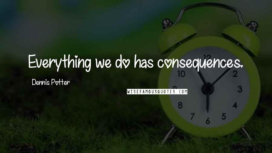 Dennis Potter Quotes: Everything we do has consequences.