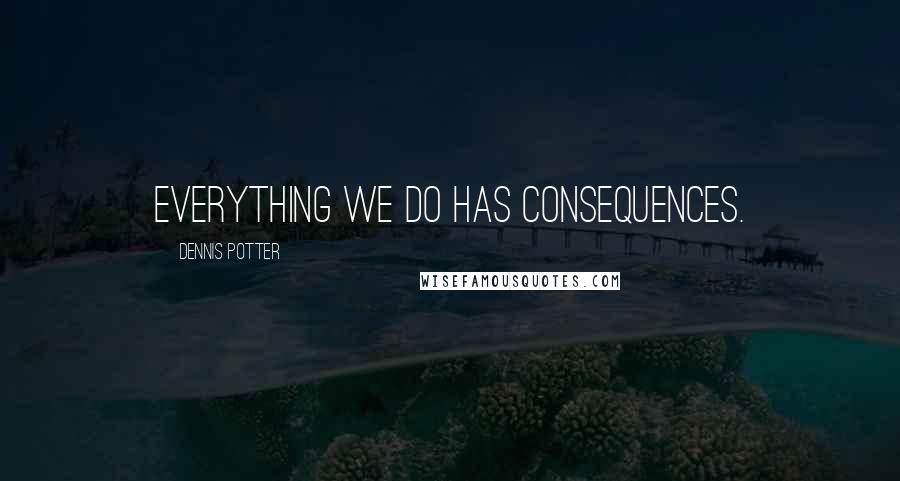 Dennis Potter Quotes: Everything we do has consequences.