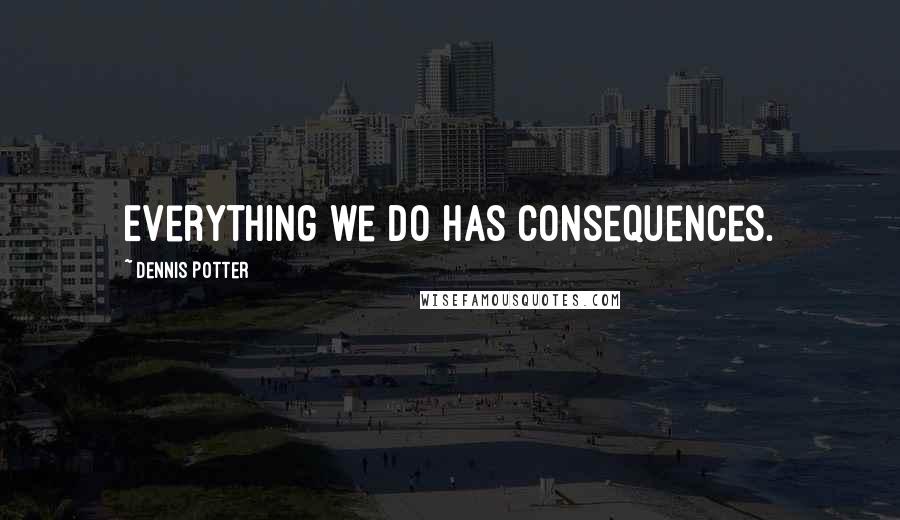 Dennis Potter Quotes: Everything we do has consequences.