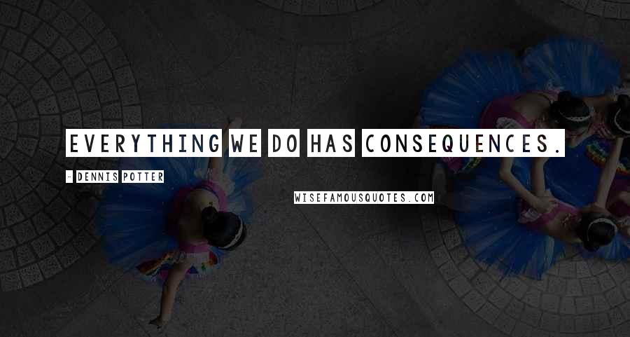 Dennis Potter Quotes: Everything we do has consequences.