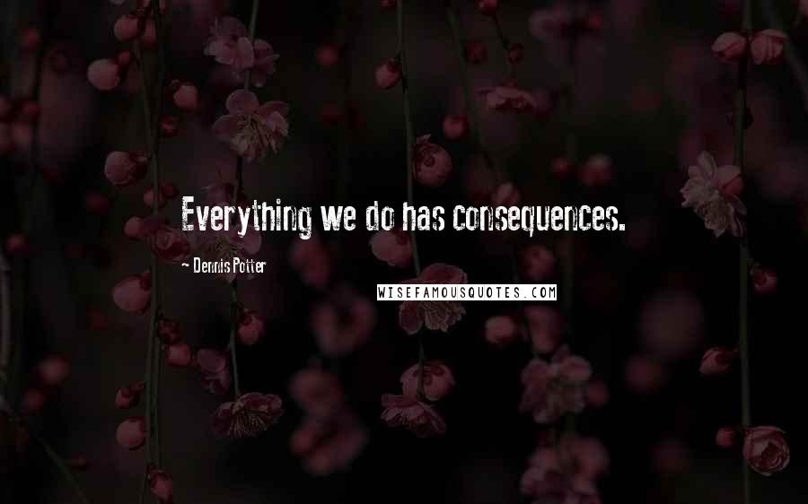 Dennis Potter Quotes: Everything we do has consequences.