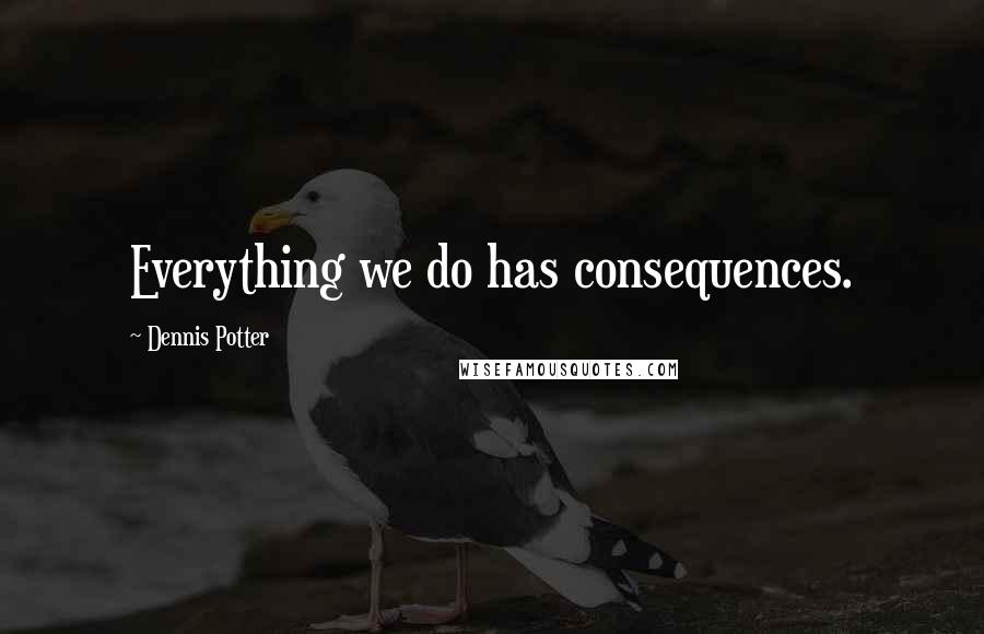 Dennis Potter Quotes: Everything we do has consequences.