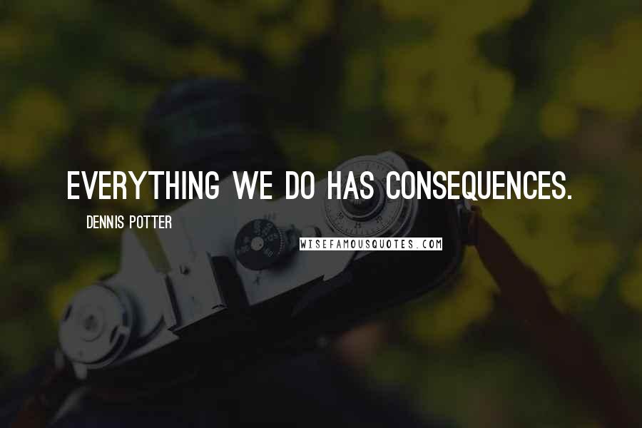 Dennis Potter Quotes: Everything we do has consequences.