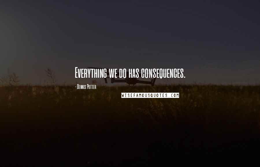 Dennis Potter Quotes: Everything we do has consequences.