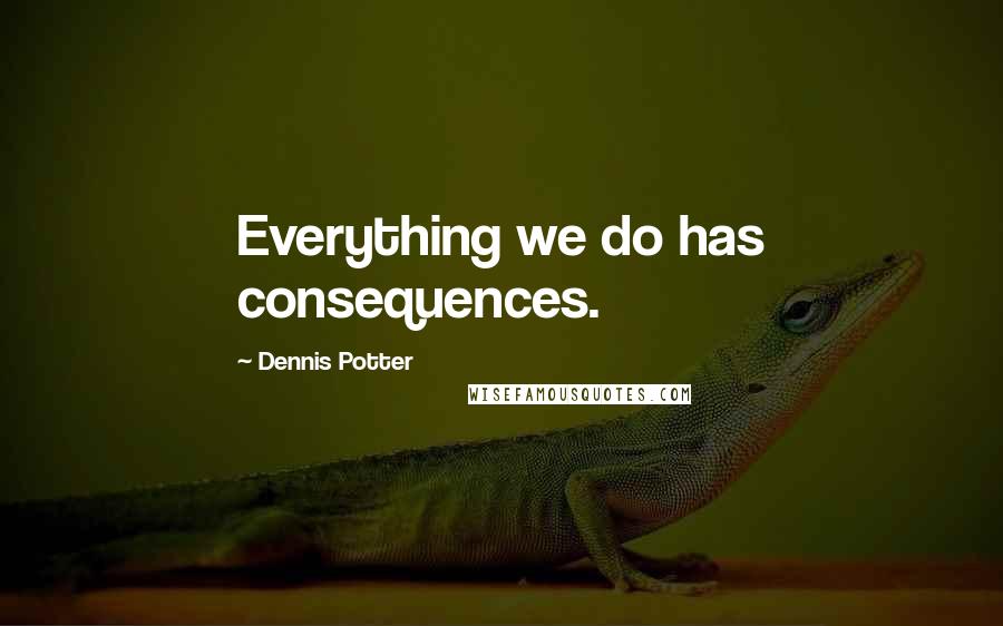 Dennis Potter Quotes: Everything we do has consequences.
