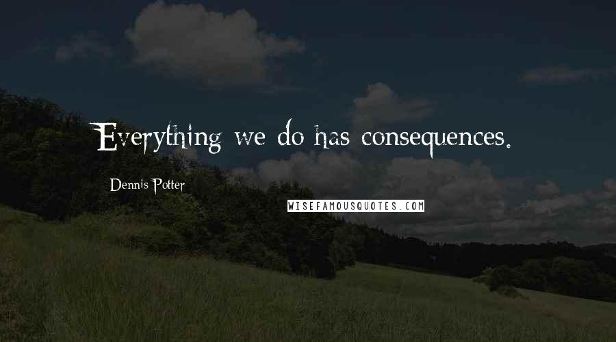 Dennis Potter Quotes: Everything we do has consequences.