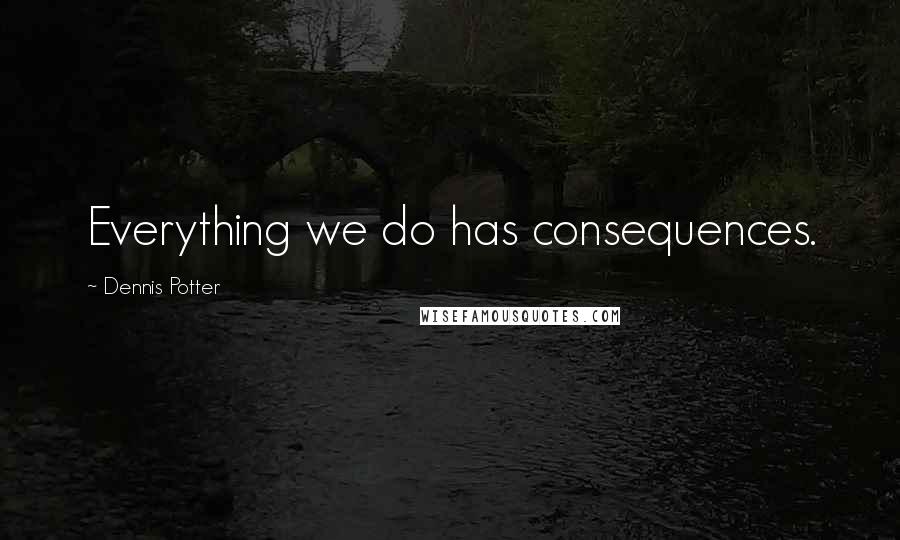 Dennis Potter Quotes: Everything we do has consequences.