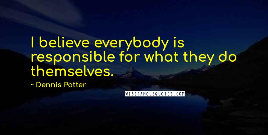 Dennis Potter Quotes: I believe everybody is responsible for what they do themselves.