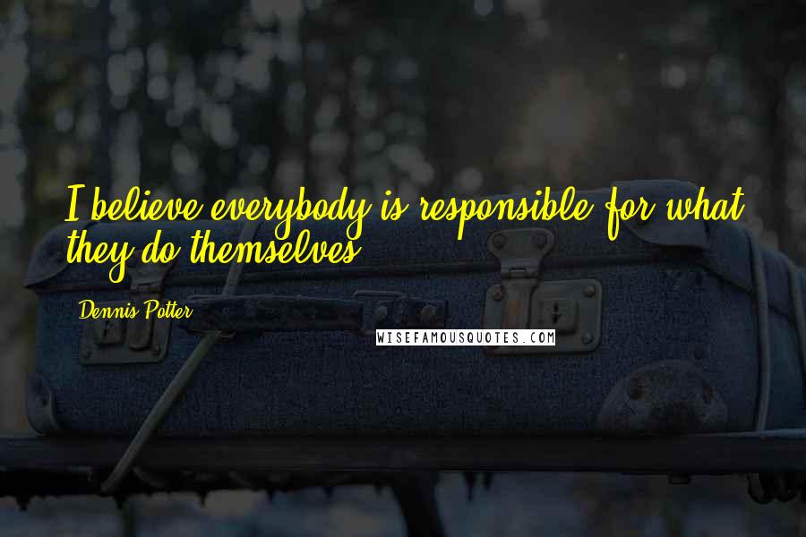 Dennis Potter Quotes: I believe everybody is responsible for what they do themselves.