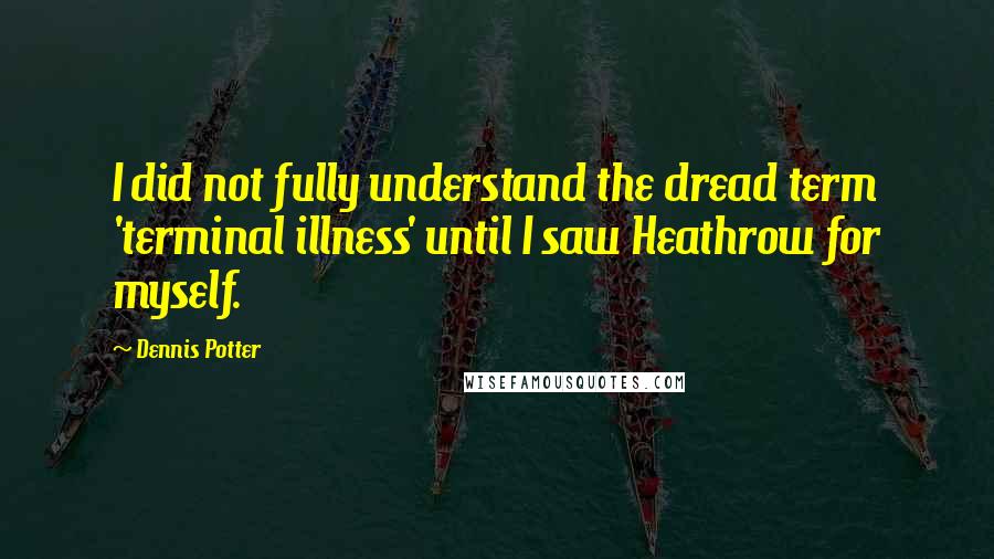 Dennis Potter Quotes: I did not fully understand the dread term 'terminal illness' until I saw Heathrow for myself.