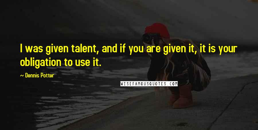 Dennis Potter Quotes: I was given talent, and if you are given it, it is your obligation to use it.