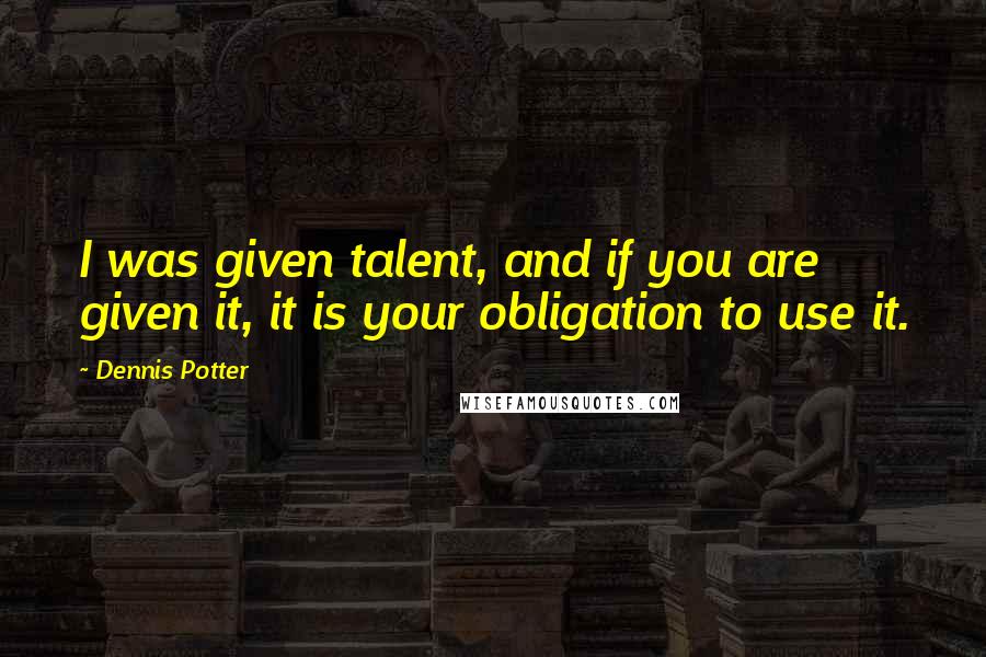 Dennis Potter Quotes: I was given talent, and if you are given it, it is your obligation to use it.