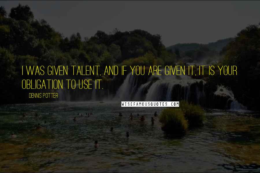 Dennis Potter Quotes: I was given talent, and if you are given it, it is your obligation to use it.