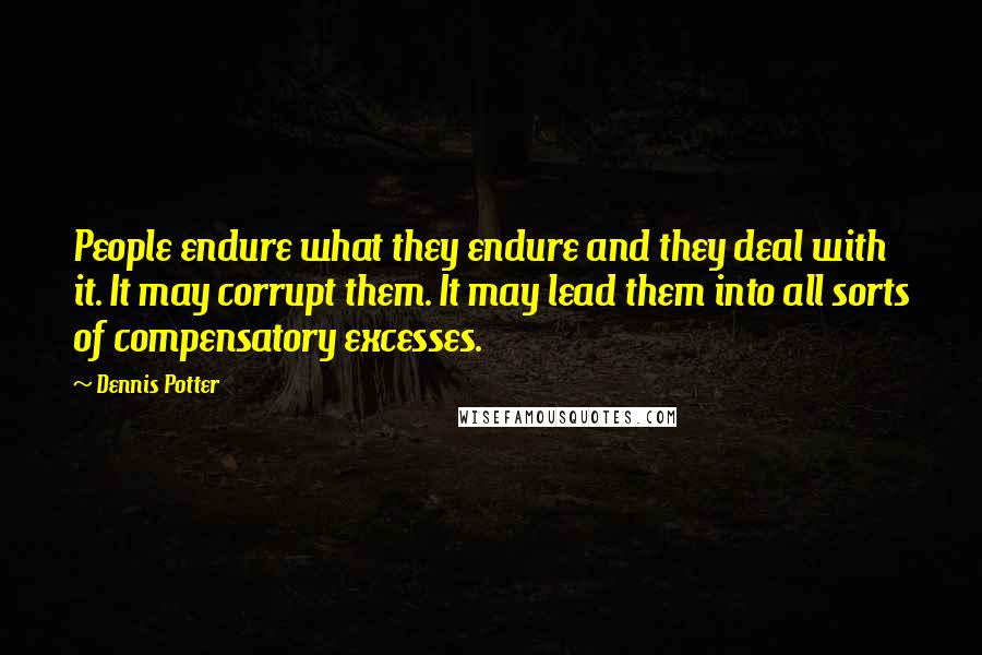 Dennis Potter Quotes: People endure what they endure and they deal with it. It may corrupt them. It may lead them into all sorts of compensatory excesses.