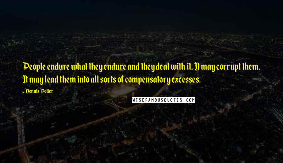 Dennis Potter Quotes: People endure what they endure and they deal with it. It may corrupt them. It may lead them into all sorts of compensatory excesses.