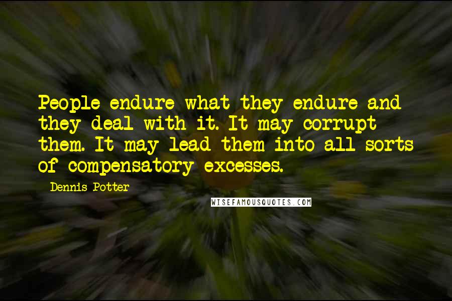 Dennis Potter Quotes: People endure what they endure and they deal with it. It may corrupt them. It may lead them into all sorts of compensatory excesses.