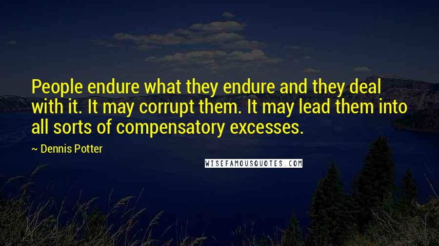 Dennis Potter Quotes: People endure what they endure and they deal with it. It may corrupt them. It may lead them into all sorts of compensatory excesses.