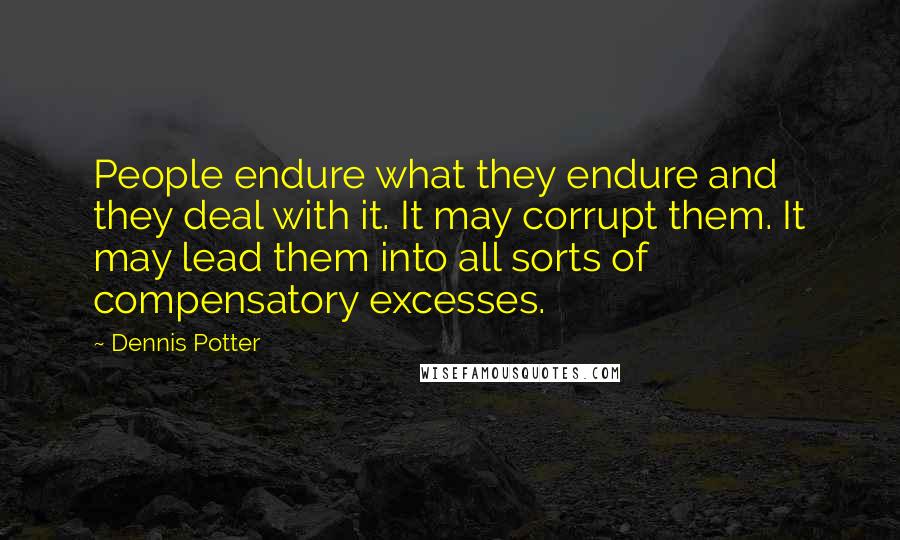 Dennis Potter Quotes: People endure what they endure and they deal with it. It may corrupt them. It may lead them into all sorts of compensatory excesses.