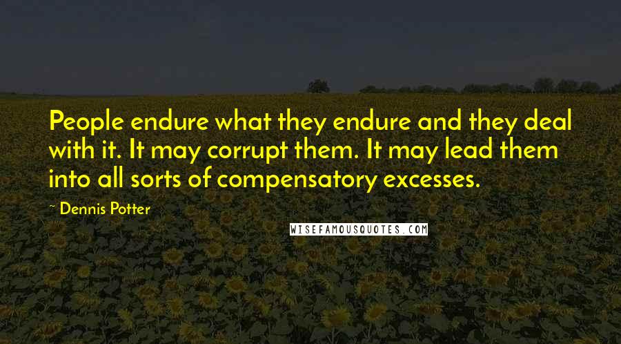 Dennis Potter Quotes: People endure what they endure and they deal with it. It may corrupt them. It may lead them into all sorts of compensatory excesses.