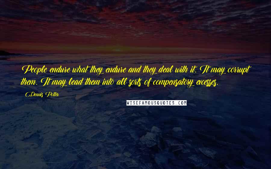 Dennis Potter Quotes: People endure what they endure and they deal with it. It may corrupt them. It may lead them into all sorts of compensatory excesses.