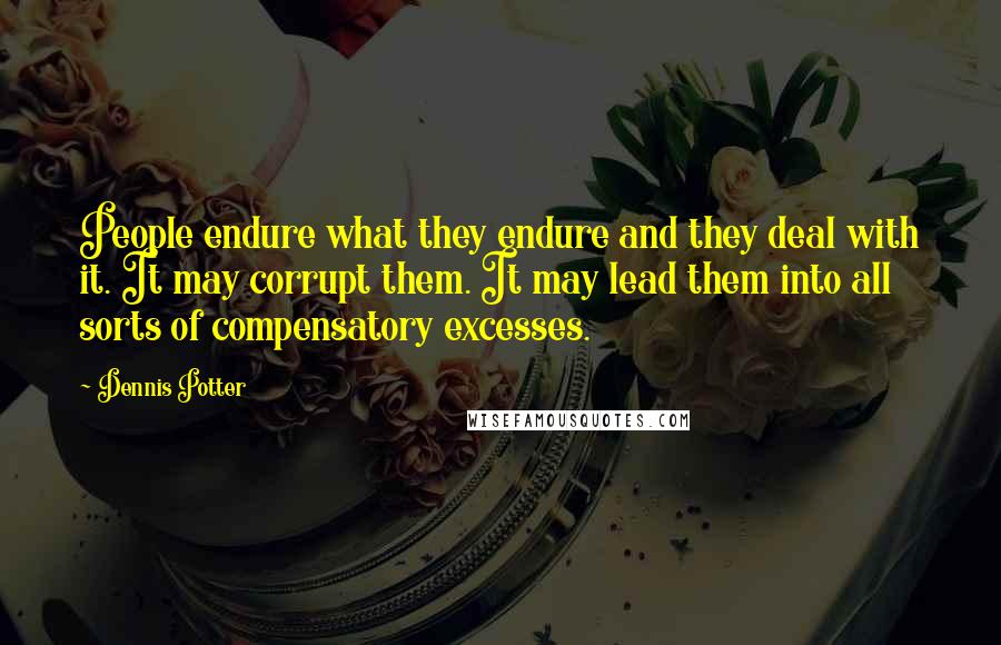 Dennis Potter Quotes: People endure what they endure and they deal with it. It may corrupt them. It may lead them into all sorts of compensatory excesses.