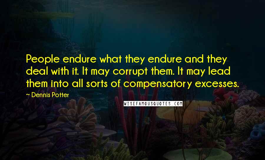 Dennis Potter Quotes: People endure what they endure and they deal with it. It may corrupt them. It may lead them into all sorts of compensatory excesses.