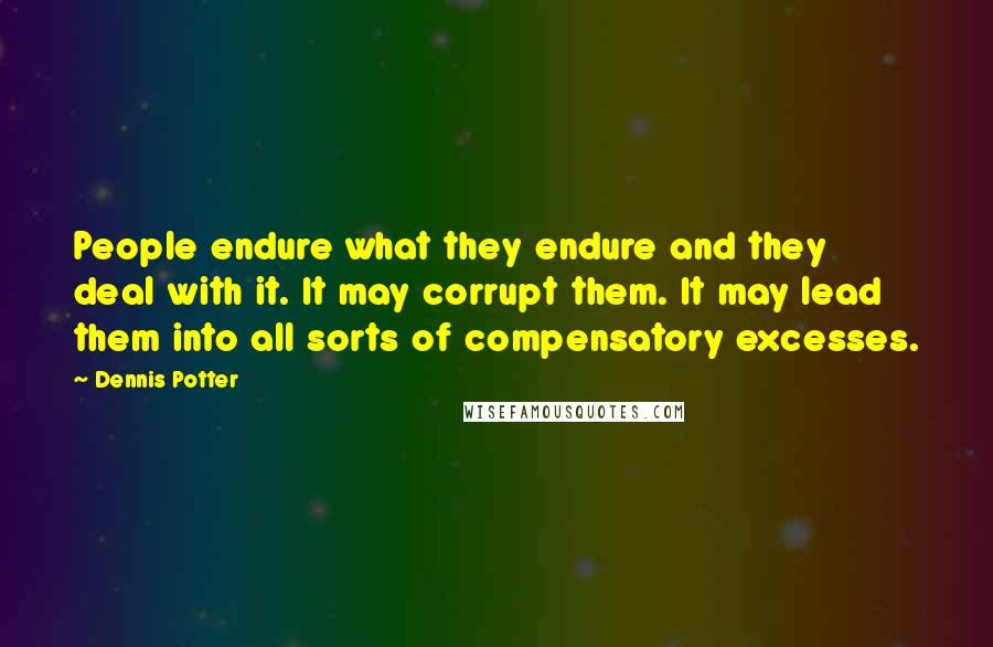 Dennis Potter Quotes: People endure what they endure and they deal with it. It may corrupt them. It may lead them into all sorts of compensatory excesses.