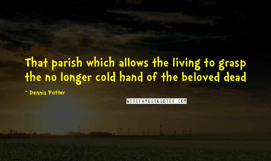 Dennis Potter Quotes: That parish which allows the living to grasp the no longer cold hand of the beloved dead