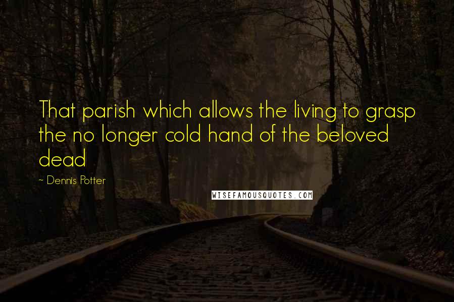 Dennis Potter Quotes: That parish which allows the living to grasp the no longer cold hand of the beloved dead