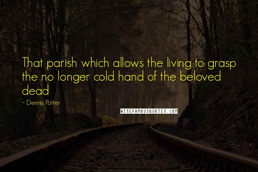 Dennis Potter Quotes: That parish which allows the living to grasp the no longer cold hand of the beloved dead