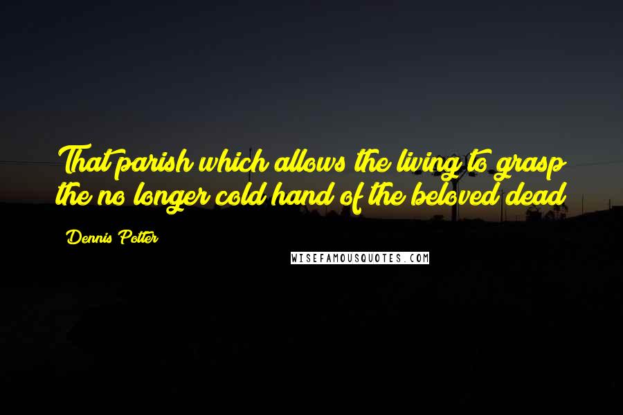 Dennis Potter Quotes: That parish which allows the living to grasp the no longer cold hand of the beloved dead