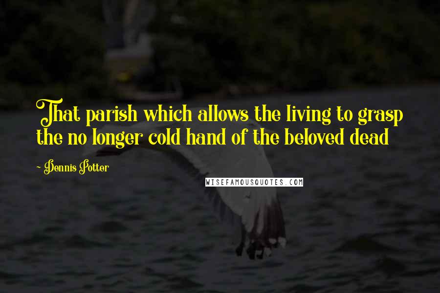 Dennis Potter Quotes: That parish which allows the living to grasp the no longer cold hand of the beloved dead