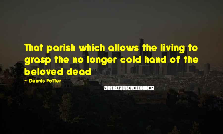 Dennis Potter Quotes: That parish which allows the living to grasp the no longer cold hand of the beloved dead